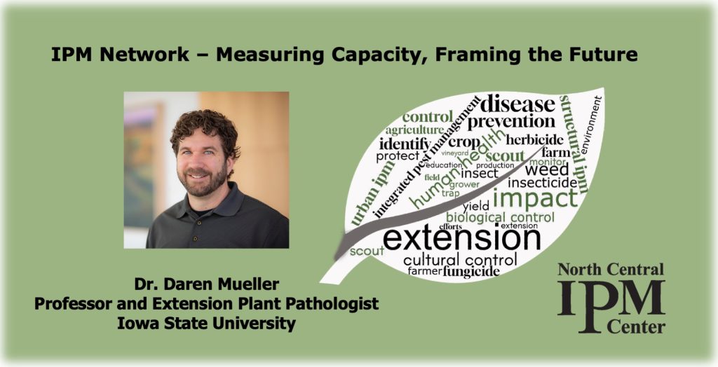 IPM Network – Measuring Capacity, Framing the Future. Webinar presented by Daren Mueller, Professor and Extension Plant Pathologist Iowa State University. Profile photo of Daren Mueller is next to a leaf outline that contains words related to integrated pest management, such as protection, insect, disease, weed, extension, impact, pesticides, andbiologicals
